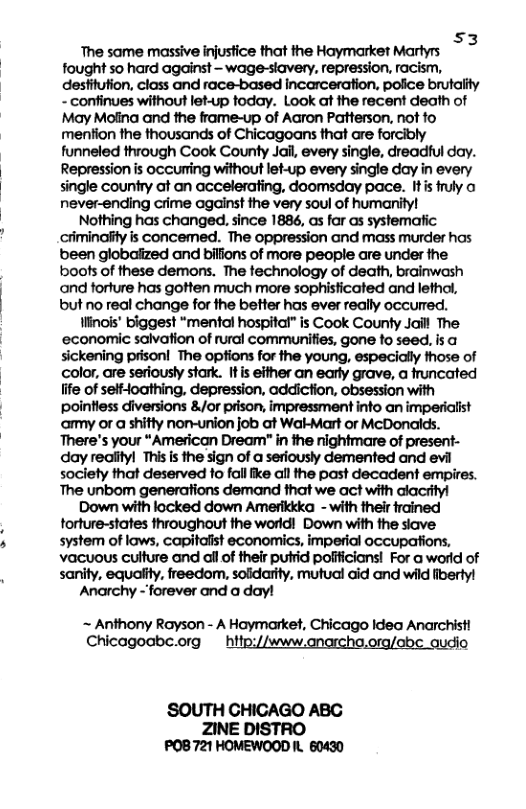 s3 The same massive injusfice that the Haymarket Martyrs fought so hard against - wage-stavery, repression, racism, desfitution, class and race-based incarceration. police brutaiity - confinues without let-up today. Look at the recent death of May Molina and the frame-up of Aaron Patterson, not fo mention the thousands of Chicagoans that are forcibly funneled through Cook County Jail, every single, dreadful day. Repression is occuming without let-up every single day in every single country at an accelerating, doomsday pace. Itis fuly o never-ending crime against the very soul of humanityl Nothing has changed, since 1886, as for as systematic criminalty is concemed. The oppression and mass murder has been globaiized and bilfions of more people are under the boos of these demons. The technology of death, brainwash and forture has gotten much more sophisticated and lethol, but no real change for the better has ever really occurred. linois’ biggest “mental hospital” is Cook County Jaill The ‘economic salvation of rural communifies, gone fo seed. is sickening prison! The options for the young, especially those of color, are seriously stark. Itis either an early grave, a truncated fife of self-oathing, depression, addiction, obsession with pointiess diversions &/or prison, impressment info an imperialist amy or a shitty non-union job at Wak-Mart o McDonalds. There’s your “American Dream" i the nightmare of present- day rediityl This s the sign of a seriously demented and evi society that deserved to fall ike all the past decadent empires. The unbom generations demand that we act with alacrityl Down with locked down Amerikkka - with their trained forture-states throughout the worldi Down with the siave system of laws, capitalist economics, imperial occupations, vacuous culture and il of their putrid polfficians! For a world of sanity, equality, freedom, solidarity, mutual aid and wild fiberty! Anarchy - forever and a day!  ~ Anthony Rayson - A Haymarket, Chicago Idea Anarchist Chicagoabc.org  hitp://www.anarcho.org/abe audio  ‘SOUTH CHICAGO ABC ZINE DISTRO POB 721 HOMEWOOD . 60430 